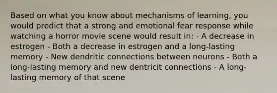 Based on what you know about mechanisms of learning, you would predict that a strong and emotional fear response while watching a horror movie scene would result in: - A decrease in estrogen - Both a decrease in estrogen and a long-lasting memory - New dendritic connections between neurons - Both a long-lasting memory and new dentricit connections - A long-lasting memory of that scene