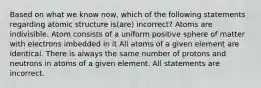 Based on what we know now, which of the following statements regarding atomic structure is(are) incorrect? Atoms are indivisible. Atom consists of a uniform positive sphere of matter with electrons imbedded in it All atoms of a given element are identical. There is always the same number of protons and neutrons in atoms of a given element. All statements are incorrect.