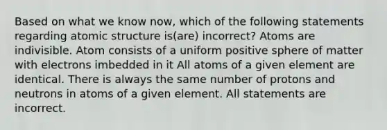 Based on what we know now, which of the following statements regarding atomic structure is(are) incorrect? Atoms are indivisible. Atom consists of a uniform positive sphere of matter with electrons imbedded in it All atoms of a given element are identical. There is always the same number of protons and neutrons in atoms of a given element. All statements are incorrect.