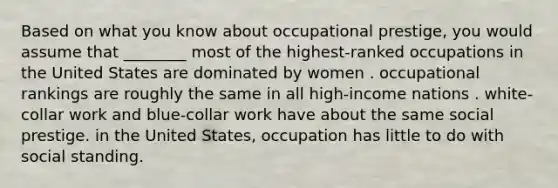 Based on what you know about occupational prestige, you would assume that ________ most of the highest-ranked occupations in the United States are dominated by women . occupational rankings are roughly the same in all high-income nations . white-collar work and blue-collar work have about the same social prestige. in the United States, occupation has little to do with social standing.