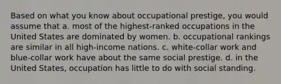 Based on what you know about occupational prestige, you would assume that a. most of the highest-ranked occupations in the United States are dominated by women. b. occupational rankings are similar in all high-income nations. c. white-collar work and blue-collar work have about the same social prestige. d. in the United States, occupation has little to do with social standing.