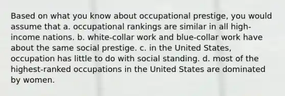 Based on what you know about occupational prestige, you would assume that a. occupational rankings are similar in all high-income nations. b. white-collar work and blue-collar work have about the same social prestige. c. in the United States, occupation has little to do with social standing. d. most of the highest-ranked occupations in the United States are dominated by women.