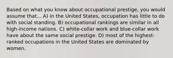 Based on what you know about occupational prestige, you would assume that... A) in the United States, occupation has little to do with social standing. B) occupational rankings are similar in all high-income nations. C) white-collar work and blue-collar work have about the same social prestige. D) most of the highest-ranked occupations in the United States are dominated by women.