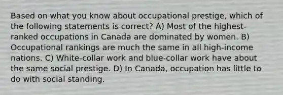 Based on what you know about occupational prestige, which of the following statements is correct? A) Most of the highest-ranked occupations in Canada are dominated by women. B) Occupational rankings are much the same in all high-income nations. C) White-collar work and blue-collar work have about the same social prestige. D) In Canada, occupation has little to do with social standing.