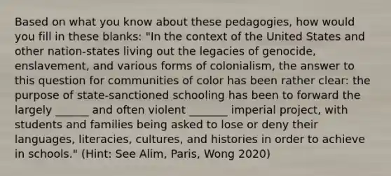 Based on what you know about these pedagogies, how would you fill in these blanks: "In the context of the United States and other nation-states living out the legacies of genocide, enslavement, and various forms of colonialism, the answer to this question for communities of color has been rather clear: the purpose of state-sanctioned schooling has been to forward the largely ______ and often violent _______ imperial project, with students and families being asked to lose or deny their languages, literacies, cultures, and histories in order to achieve in schools." (Hint: See Alim, Paris, Wong 2020)