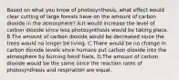 Based on what you know of photosynthesis, what effect would clear cutting of large forests have on the amount of carbon dioxide in the atmosphere? A.It would increase the level of carbon dioxide since less photosynthesis would be taking place. B.The amount of carbon dioxide would be decreased since the trees would no longer be living. C.There would be no change in carbon dioxide levels since humans put carbon dioxide into the atmosphere by burning fossil fuels. D.The amount of carbon dioxide would be the same since the reaction rates of photosynthesis and respiration are equal.