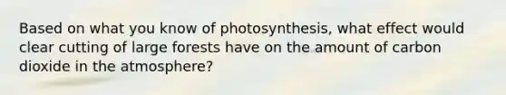 Based on what you know of photosynthesis, what effect would clear cutting of large forests have on the amount of carbon dioxide in the atmosphere?