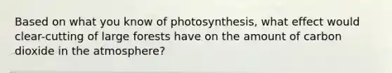 Based on what you know of photosynthesis, what effect would clear-cutting of large forests have on the amount of carbon dioxide in the atmosphere?