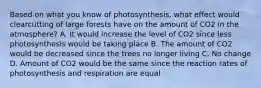 Based on what you know of photosynthesis, what effect would clearcutting of large forests have on the amount of CO2 in the atmosphere? A. It would increase the level of CO2 since less photosynthesis would be taking place B. The amount of CO2 would be decreased since the trees no longer living C. No change D. Amount of CO2 would be the same since the reaction rates of photosynthesis and respiration are equal