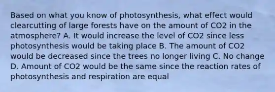 Based on what you know of photosynthesis, what effect would clearcutting of large forests have on the amount of CO2 in the atmosphere? A. It would increase the level of CO2 since less photosynthesis would be taking place B. The amount of CO2 would be decreased since the trees no longer living C. No change D. Amount of CO2 would be the same since the reaction rates of photosynthesis and respiration are equal