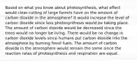 Based on what you know about photosynthesis, what effect would clear-cutting of large forests have on the amount of carbon dioxide in the atmosphere? It would increase the level of carbon dioxide since less photosynthesis would be taking place. The amount of carbon dioxide would be decreased since the trees would no longer be living. There would be no change in carbon dioxide levels since humans put carbon dioxide into the atmosphere by burning fossil fuels. The amount of carbon dioxide in the atmosphere would remain the same since the reaction rates of photosynthesis and respiration are equal.