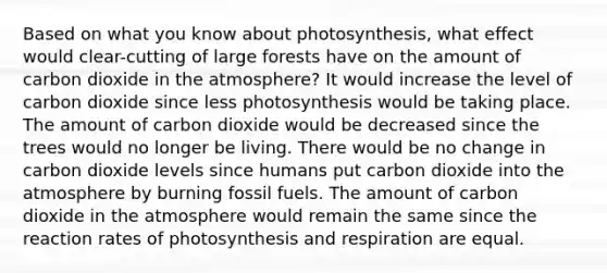 Based on what you know about photosynthesis, what effect would clear-cutting of large forests have on the amount of carbon dioxide in the atmosphere? It would increase the level of carbon dioxide since less photosynthesis would be taking place. The amount of carbon dioxide would be decreased since the trees would no longer be living. There would be no change in carbon dioxide levels since humans put carbon dioxide into the atmosphere by burning fossil fuels. The amount of carbon dioxide in the atmosphere would remain the same since the reaction rates of photosynthesis and respiration are equal.