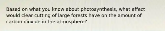 Based on what you know about photosynthesis, what effect would clear-cutting of large forests have on the amount of carbon dioxide in the atmosphere?