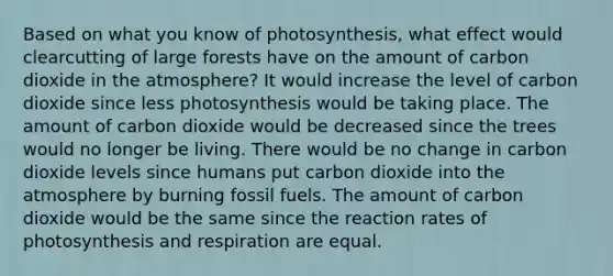 Based on what you know of photosynthesis, what effect would clearcutting of large forests have on the amount of carbon dioxide in the atmosphere? It would increase the level of carbon dioxide since less photosynthesis would be taking place. The amount of carbon dioxide would be decreased since the trees would no longer be living. There would be no change in carbon dioxide levels since humans put carbon dioxide into the atmosphere by burning fossil fuels. The amount of carbon dioxide would be the same since the reaction rates of photosynthesis and respiration are equal.