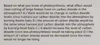 Based on what you know of photosynthesis, what effect would clear-cutting of large forests have on carbon dioxide in the atmosphere? A.) there would be no change in carbon dioxide levels since humans put carbon dioxide into the atmosphere by burning fossils fuels B.) the amount of carbon dioxide would be the same since humans put carbon dioxide into the atmosphere by burning fossil fuels C.) it would increase the level of carbon dioxide since less photosynthesis would be taking place D.) the amount of carbon dioxide would be decreased since the trees would no longer be living