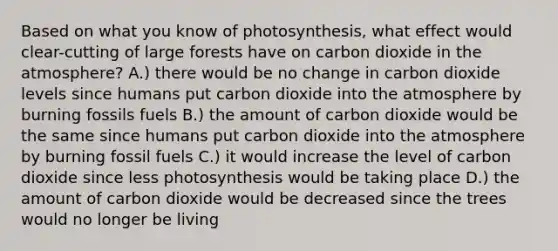 Based on what you know of photosynthesis, what effect would clear-cutting of large forests have on carbon dioxide in the atmosphere? A.) there would be no change in carbon dioxide levels since humans put carbon dioxide into the atmosphere by burning fossils fuels B.) the amount of carbon dioxide would be the same since humans put carbon dioxide into the atmosphere by burning fossil fuels C.) it would increase the level of carbon dioxide since less photosynthesis would be taking place D.) the amount of carbon dioxide would be decreased since the trees would no longer be living