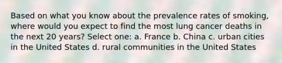 Based on what you know about the prevalence rates of smoking, where would you expect to find the most lung cancer deaths in the next 20 years? Select one: a. France b. China c. urban cities in the United States d. rural communities in the United States