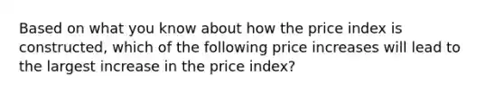 Based on what you know about how the price index is constructed, which of the following price increases will lead to the largest increase in the price index?