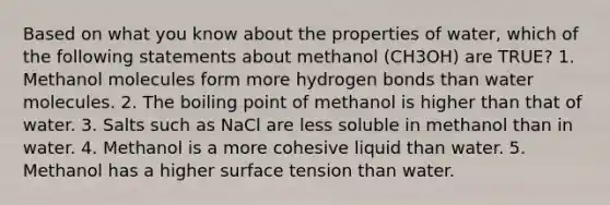 Based on what you know about the properties of water, which of the following statements about methanol (CH3OH) are TRUE? 1. Methanol molecules form more hydrogen bonds than water molecules. 2. The boiling point of methanol is higher than that of water. 3. Salts such as NaCl are less soluble in methanol than in water. 4. Methanol is a more cohesive liquid than water. 5. Methanol has a higher surface tension than water.