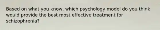 Based on what you know, which psychology model do you think would provide the best most effective treatment for schizophrenia?