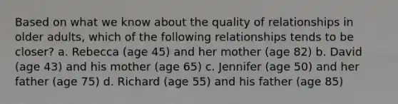 Based on what we know about the quality of relationships in older adults, which of the following relationships tends to be closer? a. Rebecca (age 45) and her mother (age 82) b. David (age 43) and his mother (age 65) c. Jennifer (age 50) and her father (age 75) d. Richard (age 55) and his father (age 85)