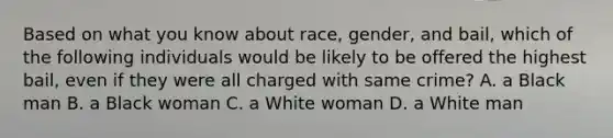 Based on what you know about race, gender, and bail, which of the following individuals would be likely to be offered the highest bail, even if they were all charged with same crime? A. a Black man B. a Black woman C. a White woman D. a White man