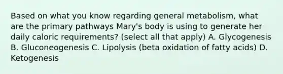 Based on what you know regarding general metabolism, what are the primary pathways Mary's body is using to generate her daily caloric requirements? (select all that apply) A. Glycogenesis B. Gluconeogenesis C. Lipolysis (beta oxidation of fatty acids) D. Ketogenesis