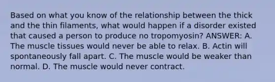 Based on what you know of the relationship between the thick and the thin filaments, what would happen if a disorder existed that caused a person to produce no tropomyosin? ANSWER: A. The muscle tissues would never be able to relax. B. Actin will spontaneously fall apart. C. The muscle would be weaker than normal. D. The muscle would never contract.