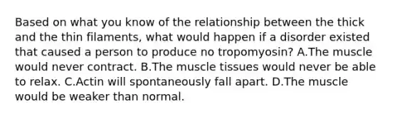 Based on what you know of the relationship between the thick and the thin filaments, what would happen if a disorder existed that caused a person to produce no tropomyosin? A.The muscle would never contract. B.The muscle tissues would never be able to relax. C.Actin will spontaneously fall apart. D.The muscle would be weaker than normal.