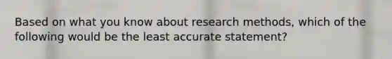 Based on what you know about research methods, which of the following would be the least accurate statement?