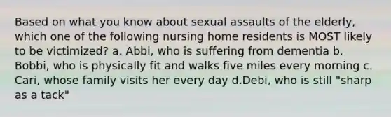 Based on what you know about sexual assaults of the elderly, which one of the following nursing home residents is MOST likely to be victimized? a. Abbi, who is suffering from dementia b. Bobbi, who is physically fit and walks five miles every morning c. Cari, whose family visits her every day d.Debi, who is still "sharp as a tack"