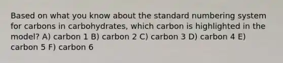 Based on what you know about the standard numbering system for carbons in carbohydrates, which carbon is highlighted in the model? A) carbon 1 B) carbon 2 C) carbon 3 D) carbon 4 E) carbon 5 F) carbon 6