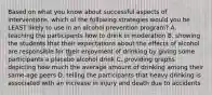 Based on what you know about successful aspects of interventions, which of the following strategies would you be LEAST likely to use in an alcohol prevention program? A. teaching the participants how to drink in moderation B. showing the students that their expectations about the effects of alcohol are responsible for their enjoyment of drinking by giving some participants a placebo alcohol drink C. providing graphs depicting how much the average amount of drinking among their same-age peers D. telling the participants that heavy drinking is associated with an increase in injury and death due to accidents