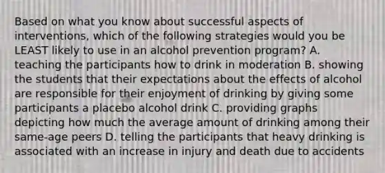 Based on what you know about successful aspects of interventions, which of the following strategies would you be LEAST likely to use in an alcohol prevention program? A. teaching the participants how to drink in moderation B. showing the students that their expectations about the effects of alcohol are responsible for their enjoyment of drinking by giving some participants a placebo alcohol drink C. providing graphs depicting how much the average amount of drinking among their same-age peers D. telling the participants that heavy drinking is associated with an increase in injury and death due to accidents