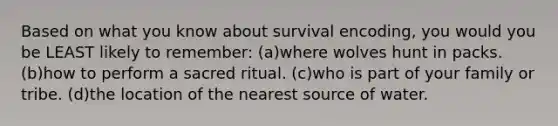 Based on what you know about survival encoding, you would you be LEAST likely to remember: (a)where wolves hunt in packs. (b)how to perform a sacred ritual. (c)who is part of your family or tribe. (d)the location of the nearest source of water.