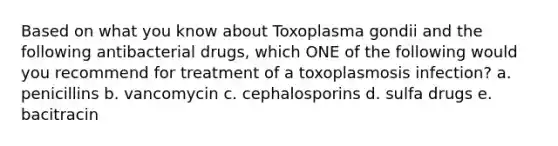 Based on what you know about Toxoplasma gondii and the following antibacterial drugs, which ONE of the following would you recommend for treatment of a toxoplasmosis infection? a. penicillins b. vancomycin c. cephalosporins d. sulfa drugs e. bacitracin