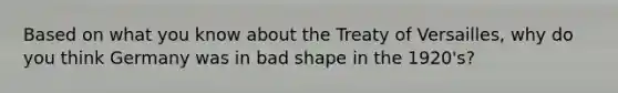 Based on what you know about the Treaty of Versailles, why do you think Germany was in bad shape in the 1920's?