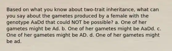 Based on what you know about two-trait inheritance, what can you say about the gametes produced by a female with the genotype AaDd that could NOT be possible? a. One of her gametes might be Ad. b. One of her gametes might be AaDd. c. One of her gametes might be AD. d. One of her gametes might be ad.