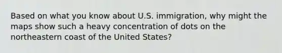 Based on what you know about U.S. immigration, why might the maps show such a heavy concentration of dots on the northeastern coast of the United States?