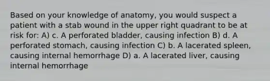 Based on your knowledge of anatomy, you would suspect a patient with a stab wound in the upper right quadrant to be at risk for: A) c. A perforated bladder, causing infection B) d. A perforated stomach, causing infection C) b. A lacerated spleen, causing internal hemorrhage D) a. A lacerated liver, causing internal hemorrhage