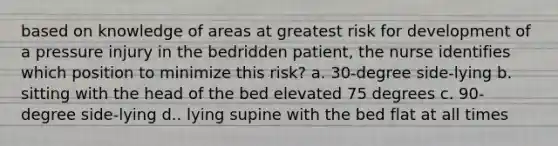 based on knowledge of areas at greatest risk for development of a pressure injury in the bedridden patient, the nurse identifies which position to minimize this risk? a. 30-degree side-lying b. sitting with the head of the bed elevated 75 degrees c. 90-degree side-lying d.. lying supine with the bed flat at all times