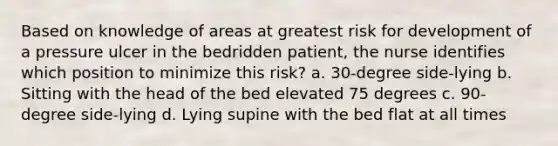 Based on knowledge of areas at greatest risk for development of a pressure ulcer in the bedridden patient, the nurse identifies which position to minimize this risk? a. 30-degree side-lying b. Sitting with the head of the bed elevated 75 degrees c. 90-degree side-lying d. Lying supine with the bed flat at all times