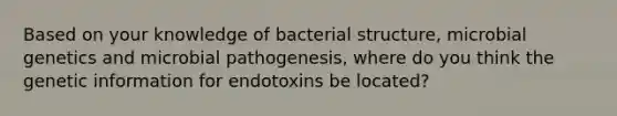 Based on your knowledge of bacterial structure, microbial genetics and microbial pathogenesis, where do you think the genetic information for endotoxins be located?