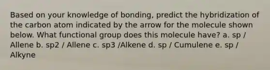 Based on your knowledge of bonding, predict the hybridization of the carbon atom indicated by the arrow for the molecule shown below. What functional group does this molecule have? a. sp / Allene b. sp2 / Allene c. sp3 /Alkene d. sp / Cumulene e. sp / Alkyne