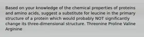 Based on your knowledge of the chemical properties of proteins and amino acids, suggest a substitute for leucine in the primary structure of a protein which would probably NOT significantly change its three-dimensional structure. Threonine Proline Valine Arginine