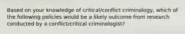 Based on your knowledge of critical/conflict criminology, which of the following policies would be a likely outcome from research conducted by a conflict/critical criminologist?