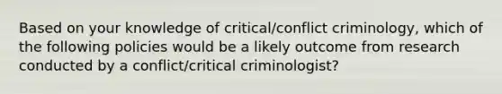 Based on your knowledge of critical/conflict criminology, which of the following policies would be a likely outcome from research conducted by a conflict/critical criminologist?