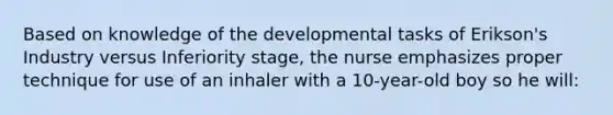 Based on knowledge of the developmental tasks of Erikson's Industry versus Inferiority stage, the nurse emphasizes proper technique for use of an inhaler with a 10-year-old boy so he will: