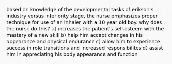 based on knowledge of the developmental tasks of erikson's industry versus inferiority stage, the nurse emphasizes proper technique for use of an inhaler with a 10 year old boy. why does the nurse do this? a) increases the patient's self-esteem with the mastery of a new skill b) help him accept changes in his appearance and physical endurance c) allow him to experience success in role transitions and increased responsibilites d) assist him in appreciating his body appearance and function