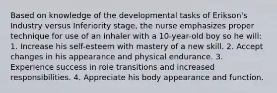 Based on knowledge of the developmental tasks of Erikson's Industry versus Inferiority stage, the nurse emphasizes proper technique for use of an inhaler with a 10-year-old boy so he will: 1. Increase his self-esteem with mastery of a new skill. 2. Accept changes in his appearance and physical endurance. 3. Experience success in role transitions and increased responsibilities. 4. Appreciate his body appearance and function.